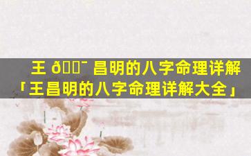 王 🐯 昌明的八字命理详解「王昌明的八字命理详解大全」